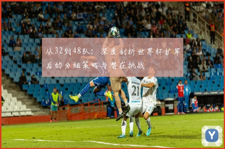 从32到48队：深度剖析世界杯扩军后的分组策略与潜在挑战