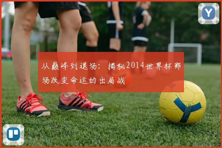 从巅峰到退场：揭秘2014世界杯那场改变命运的出局战